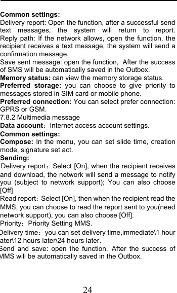  24 Common settings: Delivery report: Open the function, after a successful send text messages, the system will return to report.         Reply path: If the network allows, open the function, the recipient receives a text message, the system will send a confirmation message. Save sent message: open the function, After the success of SMS will be automatically saved in the Outbox. Memory status: can view the memory storage status. Preferred storage: you can choose to give priority to messages stored in SIM card or mobile phone. Preferred connection: You can select prefer connection: GPRS or GSM. 7.8.2 Multimedia message Data accountInternet access account settings. Common settings: Compose: In the menu, you can set slide time, creation mode, signature set act. Sending: Delivery reportSelect [On], when the recipient receives and download, the network will send a message to notify you (subject to network support); You can also choose [Off] Read reportSelect [On], then when the recipient read the MMS, you can choose to read the report sent to you(need network support), you can also choose [Off]. PriorityPriority Setting MMS. Delivery timeyou can set delivery time,immediate\1 hour ater\12 hours later\24 hours later. Send and save: open the function, After the success of MMS will be automatically saved in the Outbox. 