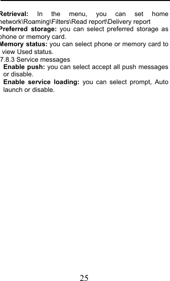  25 Retrieval: In the menu, you can set home network\Roaming\Filters\Read report\Delivery report Preferred storage: you can select preferred storage as phone or memory card. Memory status: you can select phone or memory card to view Used status. 7.8.3 Service messages Enable push: you can select accept all push messages or disable.   Enable service loading: you can select prompt, Auto launch or disable.  