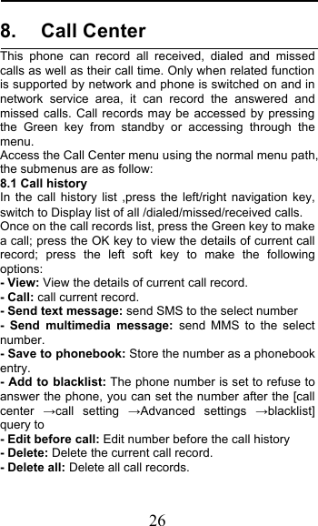  26 8. Call Center This phone can record all received, dialed and missed calls as well as their call time. Only when related function is supported by network and phone is switched on and in network service area, it can record the answered and missed calls. Call records may be accessed by pressing the Green key from standby or accessing through the menu.  Access the Call Center menu using the normal menu path, the submenus are as follow: 8.1 Call history In the call history list ,press the left/right navigation key, switch to Display list of all /dialed/missed/received calls. Once on the call records list, press the Green key to make a call; press the OK key to view the details of current call record; press the left soft key to make the following options: - View: View the details of current call record. - Call: call current record. - Send text message: send SMS to the select number -  Send multimedia message:  send MMS to the select number. - Save to phonebook: Store the number as a phonebook entry. - Add to blacklist: The phone number is set to refuse to answer the phone, you can set the number after the [call center #call setting #Advanced settings #blacklist] query to - Edit before call: Edit number before the call history   - Delete: Delete the current call record. - Delete all: Delete all call records. 