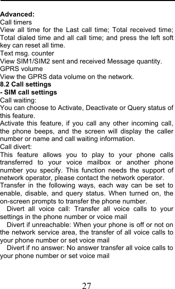  27 Advanced: Call timers View all time for the Last call time; Total received time; Total dialed time and all call time; and press the left soft key can reset all time. Text msg. counter View SIM1/SIM2 sent and received Message quantity. GPRS volume View the GPRS data volume on the network.  8.2 Call settings - SIM call settings Call waiting: You can choose to Activate, Deactivate or Query status of this feature.  Activate this feature, if you call any other incoming call, the phone beeps, and the screen will display the caller number or name and call waiting information. Call divert: This feature allows you to play to your phone calls transferred to your voice mailbox or another phone number you specify. This function needs the support of network operator, please contact the network operator.  Transfer in the following ways, each way can be set to enable, disable, and query status. When turned on, the on-screen prompts to transfer the phone number.   Divert all voice call: Transfer all voice calls to your settings in the phone number or voice mail   Divert if unreachable: When your phone is off or not on the network service area, the transfer of all voice calls to your phone number or set voice mail   Divert if no answer: No answer transfer all voice calls to your phone number or set voice mail 