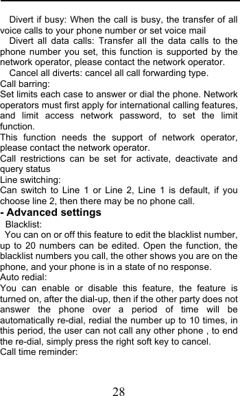  28   Divert if busy: When the call is busy, the transfer of all voice calls to your phone number or set voice mail   Divert all data calls: Transfer all the data calls to the phone number you set, this function is supported by the network operator, please contact the network operator.   Cancel all diverts: cancel all call forwarding type. Call barring: Set limits each case to answer or dial the phone. Network operators must first apply for international calling features, and limit access network password, to set the limit function.  This function needs the support of network operator, please contact the network operator.  Call restrictions can be set for activate,  deactivate and query status Line switching: Can switch to Line 1 or Line 2, Line 1 is default, if you choose line 2, then there may be no phone call. - Advanced settings  Blacklist:  You can on or off this feature to edit the blacklist number, up to 20 numbers can be edited. Open the function, the blacklist numbers you call, the other shows you are on the phone, and your phone is in a state of no response. Auto redial: You can enable or disable this feature, the feature is turned on, after the dial-up, then if the other party does not answer the phone over a period of time will be automatically re-dial, redial the number up to 10 times, in this period, the user can not call any other phone , to end the re-dial, simply press the right soft key to cancel. Call time reminder: 