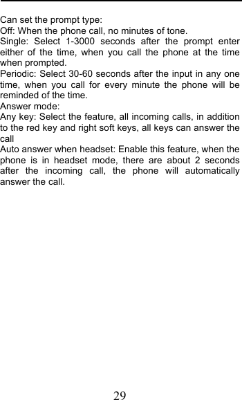  29 Can set the prompt type:  Off: When the phone call, no minutes of tone.   Single: Select 1-3000 seconds after the prompt enter either of the time, when you call the phone at the time when prompted.  Periodic: Select 30-60 seconds after the input in any one time, when you call for every minute the phone will be reminded of the time. Answer mode: Any key: Select the feature, all incoming calls, in addition to the red key and right soft keys, all keys can answer the call Auto answer when headset: Enable this feature, when the phone is in headset mode, there are about 2 seconds after the incoming call, the phone will automatically answer the call. 