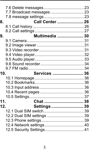  3 7.6 Delete messages .................................... 23 7.7 Broadcast messages .............................. 23 7.8 message settings .................................... 23 8. Call Center ...................... 26 8.1 Call history .............................................. 26 8.2 Call settings ............................................ 27 9. Multimedia ...................... 30 9.1 Camera ................................................... 31 9.2 Image viewer .......................................... 31 9.3 Video recorder ........................................ 31 9.4 Video player ............................................ 32 9.5 Audio player ............................................ 33 9.6 Sound recorder ....................................... 34 9.7 FM radio ................................................. 34 10. Services .......................... 36 10.1 Homepage ............................................ 36 10.2 Bookmarks ............................................ 36 10.3 Input address ........................................ 36 10.4 Recent pages ....................................... 36 10.5 Settings ................................................. 37 11. Chat ................................. 38 12. Settings ........................... 39 12.1 Dual SIM switch .................................... 39 12.2 Dual SIM settings ................................. 39 12.3 Phone settings ...................................... 39 12.4 Network settings ................................... 40 12.5 Security Settings ................................... 41 