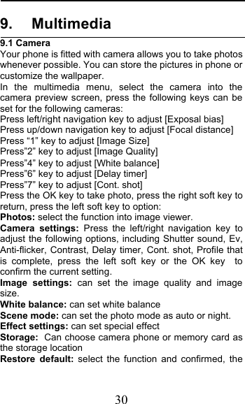  30 9. Multimedia 9.1 Camera Your phone is fitted with camera allows you to take photos whenever possible. You can store the pictures in phone or customize the wallpaper. In the multimedia menu, select the camera into the camera preview screen, press the following keys can be set for the following cameras: Press left/right navigation key to adjust [Exposal bias] Press up/down navigation key to adjust [Focal distance] Press “1” key to adjust [Image Size] Press”2” key to adjust [Image Quality] Press”4” key to adjust [White balance] Press”6” key to adjust [Delay timer] Press”7” key to adjust [Cont. shot] Press the OK key to take photo, press the right soft key to return, press the left soft key to option: Photos: select the function into image viewer. Camera settings: Press the left/right navigation key to adjust the following options, including Shutter sound, Ev, Anti-flicker, Contrast, Delay timer, Cont. shot, Profile that is complete, press the left soft key or the OK key  to confirm the current setting.   Image settings: can set the image quality and image size. White balance: can set white balance Scene mode: can set the photo mode as auto or night. Effect settings: can set special effect Storage: Can choose camera phone or memory card as the storage location Restore default: select the function and confirmed, the 