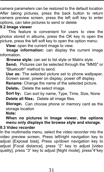  31 camera parameters can be restored to the default location After taking pictures, press the back button to return camera preview screen, press the left soft key to enter options, can take pictures to send or delete 9.2 Image viewer This feature is convenient for users to view the photos stored in albums, press the OK key to open the picture, press the left soft key to open the option menu:    View: open the current image to view.    Image information: can display the current image information.    Browse style: can set to list style or Matrix style. SendPictures can be selected through the &quot;MMS&quot; or &quot;Bluetooth&quot; method to send. Use as: The selected picture set to phone wallpaper, Screen saver, power on display, power off display. Rename: Change the name of the selected picture. DeleteDelete the select image. Sort byCan sort by name, Type, Time, Size, None Delete all filesDelete all image files. StorageCan choose phone or memory card as the storage location Note:   When no pictures in Image viewer, the options menu only displays the browse style and storage. 9.3 Video recorder In the multimedia menu, select the video recorder into the video preview screen, Press left/right navigation key to adjust [Exposal bias], Press up/down navigation key to adjust [Focal distance], press “2”  key to adjust [video quality], press “3” key to adjust [Night mode], press”4”key 