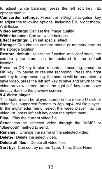  32 to adjust [white balance], press the left soft key into options menu: Camcorder settings: Press the left/right navigation key to adjust the following options, including EV, Night mode, Anti-flicker. Video settings: Can set the image quality White balance: Can set white balance Effect settings: Can set special effect. Storage: Can choose camera phone or memory card as the storage location Restore default: select the function and confirmed, the camera parameters can be restored to the default location. Press the OK key to start recorder, recording, press the OK key   to pause or resume recording; Press the right soft key to stop recording, the screen will be prompted to save video, press the left soft key to save and return to the video preview screen, press the right soft key to not save directly Back to the preview screen. 9.4 Video player This feature can be played stored in the mobile U disk or video files, supported formats to 3gp, mp4, Avi file player. In the multimedia menu, select the video player into the video list, press left soft key open the option menu:   PlayPlay the current video file Send: can be selected video  through the &quot;MMS&quot; or &quot;Bluetooth&quot; method to send. RenameChange the name of the selected video. DeleteDelete the select video. Delete all filesDelete all video files. Sort byCan sort by name, Type, Time, Size, None 