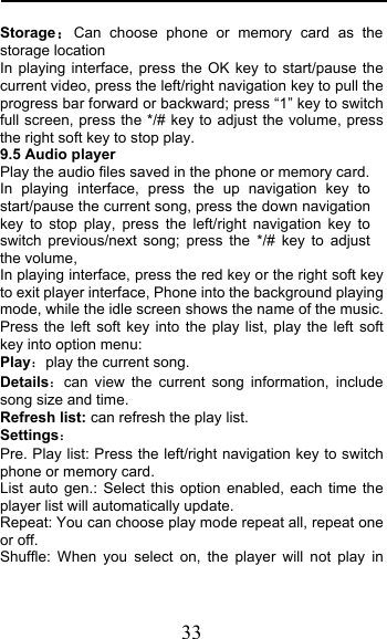  33 StorageCan choose phone or memory card as the storage location In playing interface, press the OK key to start/pause the current video, press the left/right navigation key to pull the progress bar forward or backward; press “1” key to switch full screen, press the */# key to adjust the volume, press the right soft key to stop play.  9.5 Audio player Play the audio files saved in the phone or memory card. In playing interface, press the up navigation key to start/pause the current song, press the down navigation key to stop play, press the left/right navigation key to switch previous/next song; press the */# key to adjust the volume, In playing interface, press the red key or the right soft key to exit player interface, Phone into the background playing mode, while the idle screen shows the name of the music. Press the left soft key into the play list, play the left soft key into option menu: Playplay the current song. Detailscan view the current song information, include song size and time. Refresh list: can refresh the play list. Settings Pre. Play list: Press the left/right navigation key to switch phone or memory card. List auto gen.: Select this option enabled, each time the player list will automatically update. Repeat: You can choose play mode repeat all, repeat one or off. Shuffle: When you select on, the player will not play in 