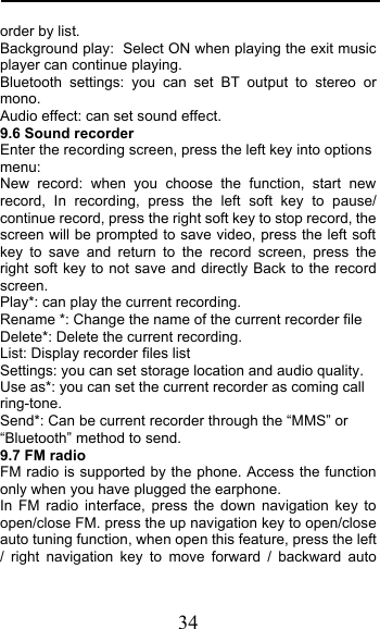  34 order by list. Background play: Select ON when playing the exit music player can continue playing. Bluetooth settings: you can set BT output to stereo or mono. Audio effect: can set sound effect. 9.6 Sound recorder Enter the recording screen, press the left key into options menu: New record: when you choose the function, start new record, In recording, press the left soft key to pause/ continue record, press the right soft key to stop record, the screen will be prompted to save video, press the left soft key to save and return to the record screen, press the right soft key to not save and directly Back to the record screen. Play*: can play the current recording. Rename *: Change the name of the current recorder file Delete*: Delete the current recording. List: Display recorder files list Settings: you can set storage location and audio quality. Use as*: you can set the current recorder as coming call ring-tone. Send*: Can be current recorder through the “MMS” or “Bluetooth” method to send. 9.7 FM radio FM radio is supported by the phone. Access the function only when you have plugged the earphone. In FM radio interface, press the down navigation key to open/close FM. press the up navigation key to open/close auto tuning function, when open this feature, press the left / right navigation key to move forward / backward auto 