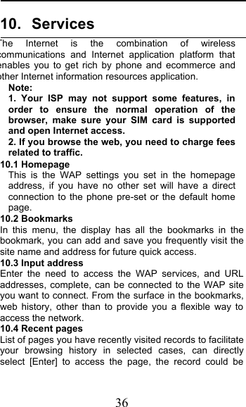  36 10. Services   The Internet is the combination of wireless communications and Internet application platform that enables you to get rich by phone and ecommerce and other Internet information resources application. Note: 1.  Your ISP may not support some features, in order to ensure the normal operation of the browser, make sure your SIM card is supported and open Internet access. 2. If you browse the web, you need to charge fees related to traffic. 10.1 Homepage This is the WAP settings you set in the homepage address,  if you have no other set will have a direct connection to the phone pre-set or the default home page. 10.2 Bookmarks In this menu, the display has all the bookmarks in the bookmark, you can add and save you frequently visit the site name and address for future quick access. 10.3 Input address Enter the need to access the WAP services, and URL addresses, complete, can be connected to the WAP site you want to connect. From the surface in the bookmarks, web history, other than to provide you a flexible way to access the network.   10.4 Recent pages List of pages you have recently visited records to facilitate your browsing history in selected cases, can directly select [Enter] to access the page, the record could be 