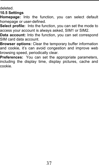  37 deleted. 10.5 Settings Homepage: Into the  function, you can select default homepage or user-defined. Select profile: Into the function, you can set the mode to access your account is always asked, SIM1 or SIM2. Data account: Into the function, you can set correspond SIM card data account. Browser options: Clear the temporary buffer information and cookie, it’s can avoid congestion and improve web browsing speed, periodically clear. Preferences: You can set the appropriate parameters, including the display time, display pictures, cache and cookie. 