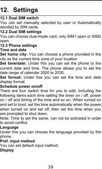  39 12. Settings 12.1 Dual SIM switch You can set manually selected by user or Automatically decided by SIM cards 12.2 Dual SIM settings You can choose dual-mode card, only SIM1 open or SIM2 open. 12.3 Phone settings Time and date Set home city: You can choose a phone provided in the city as the current time zone of your location Set  time/date: Under this you can set the phone to the current date and time. The phone allows you to set the date range of calendar 2000 to 2030. Set format: Under this you can set the time and date display format Schedule power on/off There are four switch time for you to edit, including the following items each time setting the timer on / off, power on / off and timing of the time and so on. When turned on and set to boot, set the time automatically when the power; when turned on and set off, then set the time when you are prompted to shut down. Note: Time to set the same, can not be activated in order to avoid conflict. Language   Under this you can choose the language provided by the phone. Pref. input method You can set default input method. Display 