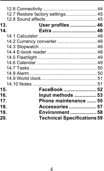  4 12.6 Connectivity .......................................... 44 12.7 Restore factory settings ........................ 45 12.8 Sound effects ........................................ 45 13. User profiles ................... 46 14. Extra ................................ 48 14.1 Calculator ............................................. 48 14.2 Currency converter ............................... 48 14.3 Stopwatch ............................................. 48 14.4 E-book reader ....................................... 48 14.5 Flashlight .............................................. 49 14.6 Calendar ............................................... 49 14.7 Tasks .................................................... 50 14.8 Alarm .................................................... 50 14.9 World clock ........................................... 51 14.10 Notes .................................................. 51 15. FaceBook ........................ 52 16. Input methods ................ 53 17. Phone maintenance ....... 55 18. Accessories .................... 57 19. Environment ................... 58 20. Technical Specifications 59  