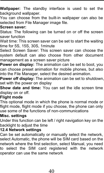  40 Wallpaper: The standby interface is used to set the background wallpaper. You can choose from the built-in wallpaper can also be selected from File Manager image file. Screen saver: Status: The following can be turned on or off the screen saver function Wait time: This screen saver can be set to start the waiting time for 5S, 15S, 30S, 1minute Select Screen Saver: This screen saver can choose the system default can also choose from other document management as a screen saver picture Power on display: The animation can be set to boot, you can choose preset animation for mobile phones, but also into the File Manager, select the desired animation. Power off display: The animation can be set to shutdown, set with the power on display Show date and time: You can set the idle screen time display on or off. Flight mode This optional mode in which the phone is normal mode or flight mode, flight mode if you choose, the phone can only use some of the functions of non-communications Misc. settings Under this function can be left / right navigation key on the backlight to adjust the time 12.4 Network settings Can be set automatically or manually select the network, select Automatic, the phone will be SIM card based on the network where the first selection, select Manual, you need to select the SIM card registered with the network operator can use the same network 