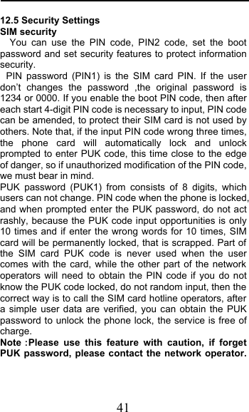  41 12.5 Security Settings SIM security You can use the PIN code, PIN2 code, set the boot password and set security features to protect information security. PIN  password (PIN1) is the SIM card PIN. If the user don’t changes the password ,the original password is 1234 or 0000. If you enable the boot PIN code, then after each start 4-digit PIN code is necessary to input, PIN code can be amended, to protect their SIM card is not used by others. Note that, if the input PIN code wrong three times, the phone card will automatically lock and unlock prompted to enter PUK code, this time close to the edge of danger, so if unauthorized modification of the PIN code, we must bear in mind.  PUK password (PUK1) from consists of 8 digits, which users can not change. PIN code when the phone is locked, and when prompted enter the PUK password, do not act rashly, because the PUK code input opportunities is only 10 times and if enter the wrong words for 10 times, SIM card will be permanently locked, that is scrapped. Part of the SIM card PUK code is never used when the user comes with the card, while the other part of the network operators will need to obtain the PIN code if you do not know the PUK code locked, do not random input, then the correct way is to call the SIM card hotline operators, after a simple user data are verified, you can obtain the PUK password to unlock the phone lock, the service is free of charge. NotePlease use this feature with caution, if forget PUK password, please contact the network operator. 