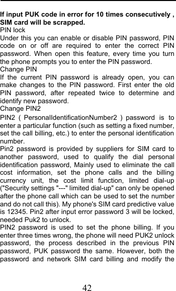  42 If input PUK code in error for 10 times consecutively , SIM card will be scrapped. PIN lock Under this you can enable or disable PIN password, PIN code on or off are required to enter the correct PIN password. When open this feature, every time you turn the phone prompts you to enter the PIN password. Change PIN If the current PIN password is already open, you can make changes to the PIN password. First enter the old PIN password, after repeated twice to determine and identify new password. Change PIN2 PIN2PersonalIdentificationNumber2 password is to enter a particular function (such as setting a fixed number, set the call billing, etc.) to enter the personal identification number. Pin2 password is provided by suppliers for SIM card to another password, used to qualify the dial personal identification password, Mainly used to eliminate the call cost information, set the phone calls and the billing currency unit, the cost limit function, limited dial-up (&quot;Security settings &quot;---&quot; limited dial-up&quot; can only be opened after the phone call which can be used to set the number and do not call this). My phone&apos;s SIM card predictive value is 12345. Pin2 after input error password 3 will be locked, needed Puk2 to unlock. PIN2 password is used to set the phone billing. If you enter three times wrong, the phone will need PUK2 unlock password, the process described in the previous PIN password, PUK password the same. However, both the password and network SIM card billing and modify the 