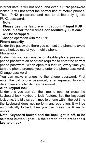  43 internal data, it will not open, and even if PIN2 password locked, it will not affect the normal use of mobile phones. Thus, PIN2 password, and not to deliberately ignore PUK2 password. Note:   Please use this feature with caution, If input PUK code in error for 10 times consecutively, SIM card will be scrapped.  Change operation with the PIN1. Phone security Under this password there you can set the phone to avoid unauthorized use of your mobile phone Phone lock Under this you can enable or disable phone password, phone password on or off are required to enter the correct phone password. When open this feature, every time you turn the phone prompts you to enter the phone password. Change password You can make changes to the phone password. First enter the old phone password, after repeated twice to determine and identify new password. Auto keypad lock Under this you can set the time to open or close the keyboard lock keyboard lock feature. Set the keyboard lock time, the idle screen, mobile phone within the set time the keyboard does not perform any operation, it will be automatically locked, then you can press the # key to unlock. Note: Keyboard locked and the backlight is off, to be selected button lights up the screen, then press the # key to unlock 