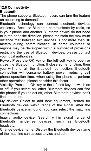  44 12.6 Connectivity Bluetooth The phone supports Bluetooth, users can turn the feature on according to demand.   Bluetooth technology can connect electronic devices wirelessly. Because Bluetooth communicate by radio, so in your phone and another Bluetooth device do not need to in the opposite direction, please maintain the maximum distance that between two devices is not more than 10 meters during communicating. In some countries or regions may be developed within a number of provisions restricting the use of Bluetooth devices, please contact your local authorities.   Power: Press the OK key or the left soft key to open or close the Bluetooth function. If close some function, then you will end all the Bluetooth connection. Bluetooth connection will consume battery power, reducing cell phone operation time, when using the phone to perform other operations, please consider this factor. Visibility: Press the OK key or the left soft key to switch on or off,  if you select on, other Bluetooth devices can find the phone; if you select off, other Bluetooth devices can’t find the phone. My device: Select to add new equipment, search for Bluetooth devices within range of the signal. After the Bluetooth device is found, you can select the matching connections. Inquiry audio device: Search within signal range of Bluetooth hands-free devices, such as Bluetooth headsets. Change device name: Display the Bluetooth device name of the machine can access to vies and edit. 