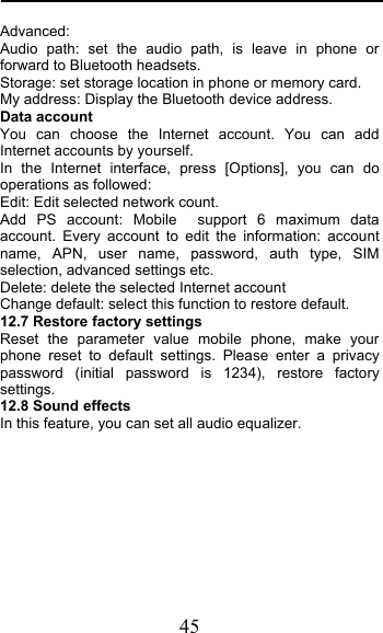  45 Advanced: Audio path: set the audio path, is leave in phone or forward to Bluetooth headsets. Storage: set storage location in phone or memory card. My address: Display the Bluetooth device address. Data account You can choose the Internet account. You can add Internet accounts by yourself.   In the Internet interface, press [Options], you can do operations as followed:   Edit: Edit selected network count. Add PS account: Mobile  support 6 maximum data account. Every account to edit the information: account name, APN, user name, password, auth type, SIM selection, advanced settings etc. Delete: delete the selected Internet account Change default: select this function to restore default.  12.7 Restore factory settings Reset the parameter value mobile phone, make your phone reset to default settings. Please enter a privacy password (initial password is 1234), restore factory settings. 12.8 Sound effects In this feature, you can set all audio equalizer.        