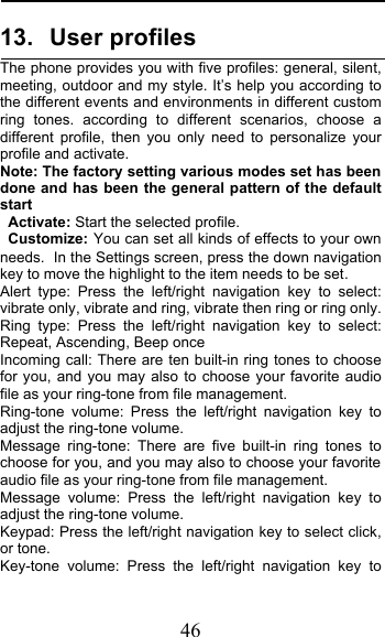  46 13. User profiles The phone provides you with five profiles: general, silent, meeting, outdoor and my style. It’s help you according to the different events and environments in different custom  ring tones. according to different scenarios, choose a different profile, then you only need to personalize your profile and activate. Note: The factory setting various modes set has been done and has been the general pattern of the default start                                                                                                                                         Activate: Start the selected profile. Customize: You can set all kinds of effects to your own needs. In the Settings screen, press the down navigation key to move the highlight to the item needs to be set. Alert type: Press the left/right navigation key to select: vibrate only, vibrate and ring, vibrate then ring or ring only. Ring type: Press the left/right navigation key to select: Repeat, Ascending, Beep once Incoming call: There are ten built-in ring tones to choose for you, and you may also to choose your favorite audio file as your ring-tone from file management. Ring-tone volume: Press the left/right navigation key to adjust the ring-tone volume. Message ring-tone:  There are five built-in ring tones to choose for you, and you may also to choose your favorite audio file as your ring-tone from file management. Message volume: Press the left/right navigation key to adjust the ring-tone volume. Keypad: Press the left/right navigation key to select click, or tone.  Key-tone volume: Press the left/right navigation key to 