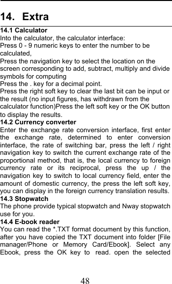  48 14. Extra 14.1 Calculator    Into the calculator, the calculator interface: Press 0 - 9 numeric keys to enter the number to be calculated, Press the navigation key to select the location on the screen corresponding to add, subtract, multiply and divide symbols for computing Press the . key for a decimal point. Press the right soft key to clear the last bit can be input or the result (no input figures, has withdrawn from the calculator function)Press the left soft key or the OK button to display the results. 14.2 Currency converter Enter the exchange rate conversion interface, first enter the exchange rate, determined to enter conversion interface, the rate of switching bar, press the left / right navigation key to switch the current exchange rate of the proportional method, that is, the local currency to foreign currency rate or its reciprocal, press the up / the navigation key to switch to local currency field, enter the amount of domestic currency, the press the left soft key, you can display in the foreign currency translation results. 14.3 Stopwatch The phone provide typical stopwatch and Nway stopwatch use for you. 14.4 E-book reader You can read the *.TXT format document by this function, after you have copied the TXT document into folder [File manager/Phone or Memory Card/Ebook]. Select any Ebook, press the OK key to read.  open the selected 