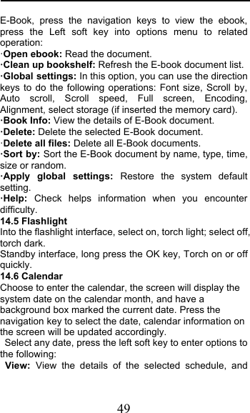  49 E-Book,  press the navigation keys to view the ebook, press the Left soft key into options menu to related operation: &quot;Open ebook: Read the document. !Clean up bookshelf: Refresh the E-book document list. !Global settings: In this option, you can use the direction keys to do the following operations: Font size, Scroll by, Auto scroll, Scroll speed, Full screen, Encoding, Alignment, select storage (if inserted the memory card). !Book Info: View the details of E-Book document. !Delete: Delete the selected E-Book document. &quot;Delete all files: Delete all E-Book documents. !Sort by: Sort the E-Book document by name, type, time, size or random. !Apply global settings: Restore the system default setting. !Help:  Check helps information when you encounter difficulty. 14.5 Flashlight Into the flashlight interface, select on, torch light; select off, torch dark. Standby interface, long press the OK key, Torch on or off quickly. 14.6 Calendar Choose to enter the calendar, the screen will display the system date on the calendar month, and have a background box marked the current date. Press the navigation key to select the date, calendar information on the screen will be updated accordingly.  Select any date, press the left soft key to enter options to the following: View:  View the details of the selected schedule, and 