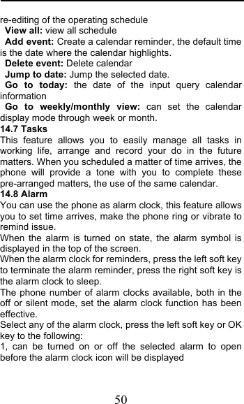  50 re-editing of the operating schedule View all: view all schedule Add event: Create a calendar reminder, the default time is the date where the calendar highlights. Delete event: Delete calendar Jump to date: Jump the selected date. Go to today: the date of the input query calendar information Go to weekly/monthly view: can set the calendar display mode through week or month. 14.7 Tasks This feature allows you to easily manage all tasks in working life, arrange and record your do in the future matters. When you scheduled a matter of time arrives, the phone will provide a tone with you to complete these pre-arranged matters, the use of the same calendar. 14.8 Alarm You can use the phone as alarm clock, this feature allows you to set time arrives, make the phone ring or vibrate to remind issue. When the alarm is turned on state, the alarm symbol is displayed in the top of the screen.  When the alarm clock for reminders, press the left soft key to terminate the alarm reminder, press the right soft key is the alarm clock to sleep. The phone number of alarm clocks available, both in the off or silent mode, set the alarm clock function has been effective. Select any of the alarm clock, press the left soft key or OK key to the following: 1, can be turned on or off the selected alarm to open before the alarm clock icon will be displayed 