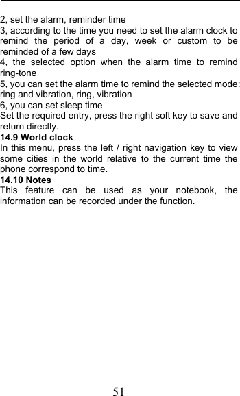  51 2, set the alarm, reminder time 3, according to the time you need to set the alarm clock to remind the period of a day, week or custom to be reminded of a few days 4, the selected option when the alarm time to remind ring-tone 5, you can set the alarm time to remind the selected mode: ring and vibration, ring, vibration 6, you can set sleep time Set the required entry, press the right soft key to save and return directly. 14.9 World clock In this menu, press the left / right navigation key to view some cities in the world relative to the current time the phone correspond to time. 14.10 Notes This feature can be used as your notebook, the information can be recorded under the function.          