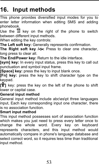  53 16. Input methods This phone provides diversified input modes for you to enter letter information when editing SMS and adding phonebook.  Use the  key on the right of the phone to switch between different input methods. When editing the key controls: The Left soft key: Generally represents confirmation. The Right soft key /: Press to clear one character, long press to clear all. The End/Power key: Return to the idle interface. [sym] key: In every input status, press this key to call out punctuation and symbol input frame. [Space] key: press the key to input blank once. [Fn] key: press the key to shift character type on the keypad. []  key: press the key on the left of the phone to shift lower or capital case. General input method General input method include abc\es\pt three languages input, Each key corresponding input one character, there is no association function.   Smart input method This input method possesses sort of association function which makes you just need to press every letter once to change the whole word. Every key on keyboard represents characters, and this input method would automatically compare in phone&apos;s language database and select correct word, so it requires less time than traditional input method.  