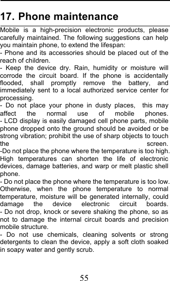  55 17. Phone maintenance                Mobile is a high-precision electronic products, please carefully maintained. The following suggestions can help you maintain phone, to extend the lifespan: - Phone and its accessories should be placed out of the reach of children.              - Keep the device dry. Rain, humidity or moisture will corrode the circuit board. If the phone is accidentally flooded, shall promptly remove the battery, and immediately sent to a local authorized service center for processing.        - Do not place your phone in dusty places,   this may affect the normal use of mobile phones.                                                       - LCD display is easily damaged cell phone parts, mobile phone dropped onto the ground should be avoided or be strong vibration; prohibit the use of sharp objects to touch the screen.                                          -Do not place the phone where the temperature is too high. High temperatures can shorten the life of electronic devices, damage batteries, and warp or melt plastic shell phone.                                                    - Do not place the phone where the temperature is too low. Otherwise, when the phone temperature to normal temperature, moisture will be generated internally, could damage the device electronic circuit boards.                - Do not drop, knock or severe shaking the phone, so as not to damage the internal circuit boards and precision mobile structure.                    - Do not use chemicals, cleaning solvents or strong detergents to clean the device, apply a soft cloth soaked in soapy water and gently scrub.         