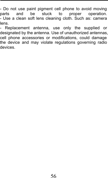  56 - Do not use paint pigment cell phone to avoid moving parts and be stuck to proper operation.                                                     - Use a clean soft lens cleaning cloth. Such as: camera lens.    -  Replacement antenna, use only the supplied or designated by the antenna. Use of unauthorized antennas, cell phone accessories or modifications, could damage the device and may violate regulations governing radio devices.              