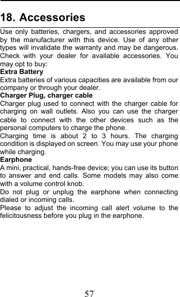  57 18. Accessories Use only batteries, chargers, and accessories approved by the manufacturer with this device. Use of any other types will invalidate the warranty and may be dangerous. Check with your dealer for available accessories. You may opt to buy: Extra Battery Extra batteries of various capacities are available from our company or through your dealer. Charger Plug, charger cable Charger plug used to connect with the charger cable for charging on wall outlets. Also you can use the charger cable to connect with the other devices such as the personal computers to charge the phone.    Charging time is about 2 to 3 hours. The charging condition is displayed on screen. You may use your phone while charging. Earphone A mini, practical, hands-free device; you can use its button to answer and end calls. Some models may also come with a volume control knob.  Do not plug or unplug the earphone when connecting dialed or incoming calls. Please to adjust the incoming call alert volume to the felicitousness before you plug in the earphone.      