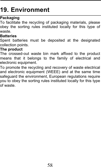  58 19. Environment Packaging To facilitate the recycling of packaging materials, please obey the sorting rules instituted locally for this type of waste. Batteries Spent batteries must be deposited at the designated collection points. The product The crossed-out waste bin mark affixed to the product means that it belongs to the family of electrical and electronic equipment. To promote the recycling and recovery of waste electrical and electronic equipment (WEEE) and at the same time safeguard the environment, European regulations require you to obey the sorting rules instituted locally for this type of waste.              