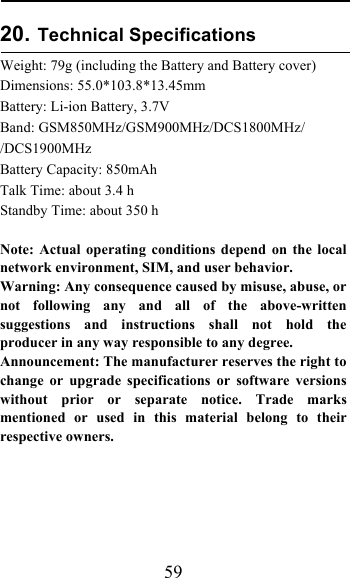  59 20. Technical Specifications   Weight: 79g (including the Battery and Battery cover) Dimensions: 55.0*103.8*13.45mm Battery: Li-ion Battery, 3.7V Band: GSM850MHz/GSM900MHz/DCS1800MHz/ /DCS1900MHz Battery Capacity: 850mAh Talk Time: about 3.4 h Standby Time: about 350 h  Note: Actual operating conditions depend on the local network environment, SIM, and user behavior.  Warning: Any consequence caused by misuse, abuse, or not following any and all of the above-written suggestions and instructions shall not hold the producer in any way responsible to any degree.    Announcement: The manufacturer reserves the right to change or upgrade specifications or software versions without prior or separate notice. Trade marks mentioned or used in this material belong to their respective owners.  