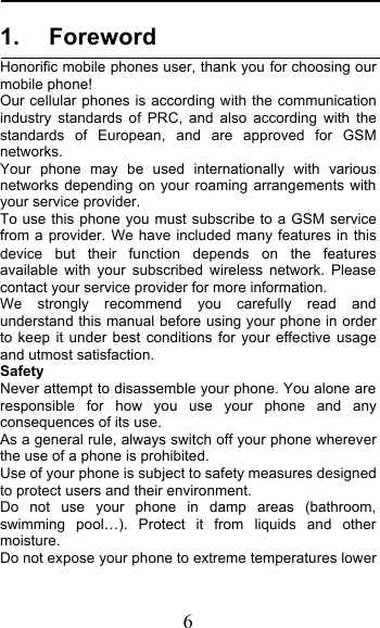  6 1. Foreword Honorific mobile phones user, thank you for choosing our mobile phone! Our cellular phones is according with the communication industry standards of PRC, and also according with the standards of European, and are approved for GSM networks. Your phone may be used internationally with various networks depending on your roaming arrangements with your service provider. To use this phone you must subscribe to a GSM service from a provider. We have included many features in this device but their function depends on the features available with your subscribed wireless network. Please contact your service provider for more information. We strongly recommend you carefully read and understand this manual before using your phone in order to keep it under best conditions for your effective usage and utmost satisfaction. Safety Never attempt to disassemble your phone. You alone are responsible for how you use your phone and any consequences of its use. As a general rule, always switch off your phone wherever the use of a phone is prohibited. Use of your phone is subject to safety measures designed to protect users and their environment. Do not use your phone in damp areas (bathroom, swimming pool!). Protect it from liquids and other moisture. Do not expose your phone to extreme temperatures lower 