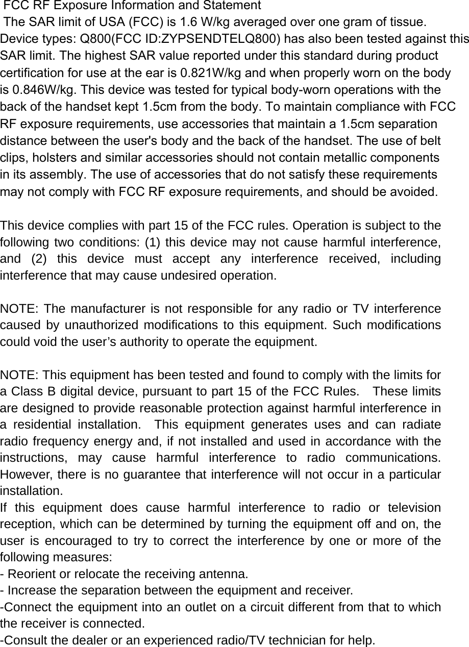  FCC RF Exposure Information and Statement  The SAR limit of USA (FCC) is 1.6 W/kg averaged over one gram of tissue. Device types: Q800(FCC ID:ZYPSENDTELQ800) has also been tested against this SAR limit. The highest SAR value reported under this standard during product certification for use at the ear is 0.821W/kg and when properly worn on the bodyis 0.846W/kg. This device was tested for typical body-worn operations with the back of the handset kept 1.5cm from the body. To maintain compliance with FCC RF exposure requirements, use accessories that maintain a 1.5cm separation distance between the user&apos;s body and the back of the handset. The use of belt clips, holsters and similar accessories should not contain metallic components in its assembly. The use of accessories that do not satisfy these requirements may not comply with FCC RF exposure requirements, and should be avoided.  This device complies with part 15 of the FCC rules. Operation is subject to the following two conditions: (1) this device may not cause harmful interference, and (2) this device must accept any interference received, including interference that may cause undesired operation.  NOTE: The manufacturer is not responsible for any radio or TV interference caused by unauthorized modifications to this equipment. Such modifications could void the user’s authority to operate the equipment.  NOTE: This equipment has been tested and found to comply with the limits for a Class B digital device, pursuant to part 15 of the FCC Rules.    These limits are designed to provide reasonable protection against harmful interference in a residential installation.  This equipment generates uses and can radiate radio frequency energy and, if not installed and used in accordance with the instructions, may cause harmful interference to radio communications.  However, there is no guarantee that interference will not occur in a particular installation.   If this equipment does cause harmful interference to radio or television reception, which can be determined by turning the equipment off and on, the user is encouraged to try to correct the interference by one or more of the following measures:   - Reorient or relocate the receiving antenna.   - Increase the separation between the equipment and receiver.   -Connect the equipment into an outlet on a circuit different from that to which the receiver is connected.   -Consult the dealer or an experienced radio/TV technician for help. 