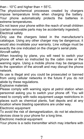  7 than - 10°C and higher than + 55°C. The physicochemical processes created by chargers impose temperature limits when charging the battery. Your phone automatically protects the batteries in extreme temperatures. Do not leave your phone within the reach of small children (certain removable parts may be accidentally ingested). Electrical safety Only use the chargers listed in the manufacturer’s catalogue. Using any other charger may be dangerous; it would also invalidate your warranty. Line voltage must be exactly the one indicated on the charger’s serial plate. Aircraft safety When traveling by plane, you will need to switch your phone off when so instructed by the cabin crew or the warning signs. Using a mobile phone may be dangerous to the operation of the aircraft and may disrupt the phone network. Its use is illegal and you could be prosecuted or banned from using cellular networks in the future if you do not abide by these regulations. Explosive materials Please comply with warning signs at petrol station when personnel  asking you to switch your phone off. You will need to comply with radio equipment usage restrictions in places such as chemical plants, fuel depots and at any location where blasting operations are under way. Electronic equipment To avoid the risk of demagnetization, do not let electronic devices close to your phone for a long time. Electronic medical equipment Your phone is a radio transmitter which may interfere with 