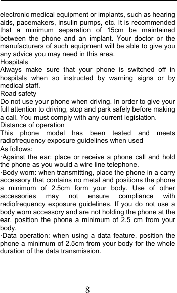  8 electronic medical equipment or implants, such as hearing aids, pacemakers, insulin pumps, etc. It is recommended that a minimum separation of 15cm be maintained between the phone and an implant. Your doctor or the manufacturers of such equipment will be able to give you any advice you may need in this area.  Hospitals Always make sure that your phone is switched off in hospitals when so instructed by warning signs or by medical staff.  Road safety Do not use your phone when driving. In order to give your full attention to driving, stop and park safely before making a call. You must comply with any current legislation. Distance of operation This phone model has been tested and meets radiofrequency exposure guidelines when used  As follows: &quot;Against the ear: place or receive a phone call and hold the phone as you would a wire line telephone. &quot;Body worn: when transmitting, place the phone in a carry accessory that contains no metal and positions the phone a minimum of 2.5cm form your body. Use of other accessories may not ensure compliance with radiofrequency exposure guidelines. If you do not use a body worn accessory and are not holding the phone at the ear, position the phone a minimum of 2.5 cm from your body, &quot;Data operation: when using a data feature, position the phone a minimum of 2.5cm from your body for the whole duration of the data transmission. 