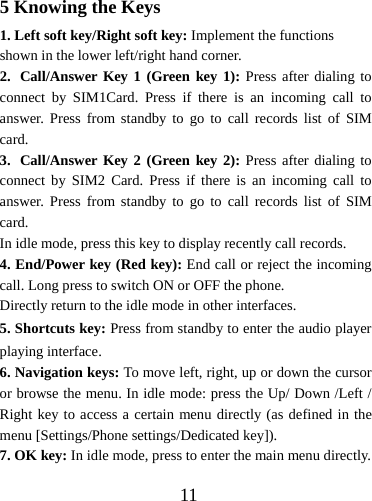  115 Knowing the Keys 1. Left soft key/Right soft key: Implement the functions shown in the lower left/right hand corner. 2. Call/Answer Key 1 (Green key 1): Press after dialing to connect by SIM1Card. Press if there is an incoming call to answer. Press from standby to go to call records list of SIM card. 3. Call/Answer Key 2 (Green key 2): Press after dialing to connect by SIM2 Card. Press if there is an incoming call to answer. Press from standby to go to call records list of SIM card. In idle mode, press this key to display recently call records. 4. End/Power key (Red key): End call or reject the incoming call. Long press to switch ON or OFF the phone.     Directly return to the idle mode in other interfaces. 5. Shortcuts key: Press from standby to enter the audio player playing interface. 6. Navigation keys: To move left, right, up or down the cursor or browse the menu. In idle mode: press the Up/ Down /Left / Right key to access a certain menu directly (as defined in the menu [Settings/Phone settings/Dedicated key]). 7. OK key: In idle mode, press to enter the main menu directly.   