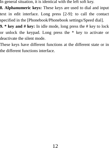  12In general situation, it is identical with the left soft key. 8. Alphanumeric keys: These keys are used to dial and input text in edit interface. Long press [2-9]: to call the contact specified in the [Phonebook/Phonebook settings/Speed dial]. 9. * key and # key: In idle mode, long press the # key to lock or unlock the keypad. Long press the * key to activate or deactivate the silent mode. These keys have different functions at the different state or in the different functions interface. 