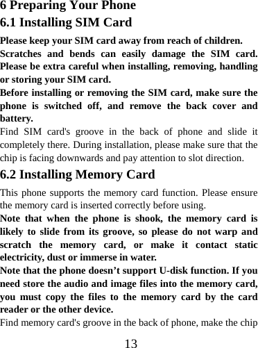  136 Preparing Your Phone 6.1 Installing SIM Card Please keep your SIM card away from reach of children. Scratches and bends can easily damage the SIM card. Please be extra careful when installing, removing, handling or storing your SIM card. Before installing or removing the SIM card, make sure the phone is switched off, and remove the back cover and battery. Find SIM card&apos;s groove in the back of phone and slide it completely there. During installation, please make sure that the chip is facing downwards and pay attention to slot direction. 6.2 Installing Memory Card This phone supports the memory card function. Please ensure the memory card is inserted correctly before using. Note that when the phone is shook, the memory card is likely to slide from its groove, so please do not warp and scratch the memory card, or make it contact static electricity, dust or immerse in water. Note that the phone doesn’t support U-disk function. If you need store the audio and image files into the memory card, you must copy the files to the memory card by the card reader or the other device. Find memory card&apos;s groove in the back of phone, make the chip 