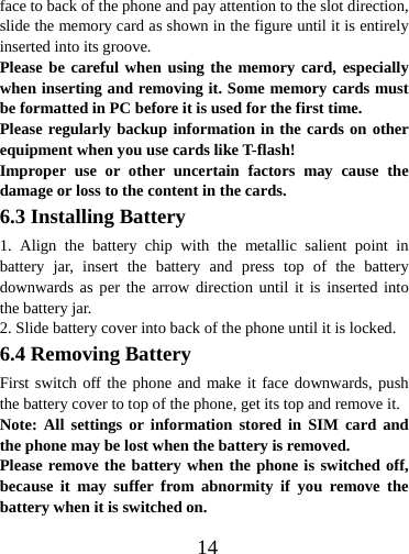  14face to back of the phone and pay attention to the slot direction, slide the memory card as shown in the figure until it is entirely inserted into its groove. Please be careful when using the memory card, especially when inserting and removing it. Some memory cards must be formatted in PC before it is used for the first time. Please regularly backup information in the cards on other equipment when you use cards like T-flash! Improper use or other uncertain factors may cause the damage or loss to the content in the cards. 6.3 Installing Battery 1. Align the battery chip with the metallic salient point in battery jar, insert the battery and press top of the battery downwards as per the arrow direction until it is inserted into the battery jar. 2. Slide battery cover into back of the phone until it is locked.                6.4 Removing Battery First switch off the phone and make it face downwards, push the battery cover to top of the phone, get its top and remove it. Note: All settings or information stored in SIM card and the phone may be lost when the battery is removed. Please remove the battery when the phone is switched off, because it may suffer from abnormity if you remove the battery when it is switched on. 