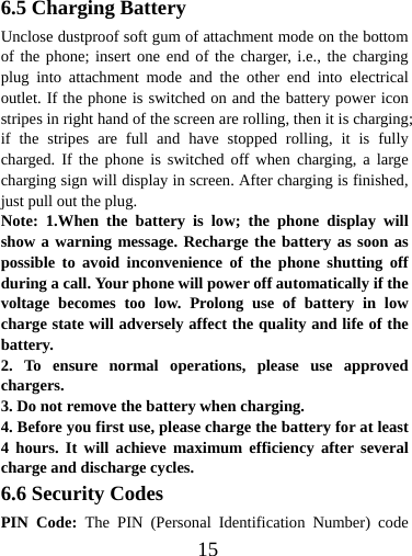  156.5 Charging Battery Unclose dustproof soft gum of attachment mode on the bottom of the phone; insert one end of the charger, i.e., the charging plug into attachment mode and the other end into electrical outlet. If the phone is switched on and the battery power icon stripes in right hand of the screen are rolling, then it is charging; if the stripes are full and have stopped rolling, it is fully charged. If the phone is switched off when charging, a large charging sign will display in screen. After charging is finished, just pull out the plug. Note: 1.When the battery is low; the phone display will show a warning message. Recharge the battery as soon as possible to avoid inconvenience of the phone shutting off during a call. Your phone will power off automatically if the voltage becomes too low. Prolong use of battery in low charge state will adversely affect the quality and life of the battery. 2. To ensure normal operations, please use approved chargers. 3. Do not remove the battery when charging. 4. Before you first use, please charge the battery for at least 4 hours. It will achieve maximum efficiency after several charge and discharge cycles. 6.6 Security Codes PIN Code: The PIN (Personal Identification Number) code 