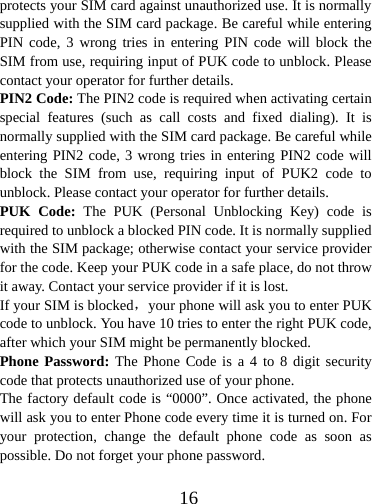  16protects your SIM card against unauthorized use. It is normally supplied with the SIM card package. Be careful while entering PIN code, 3 wrong tries in entering PIN code will block the SIM from use, requiring input of PUK code to unblock. Please contact your operator for further details. PIN2 Code: The PIN2 code is required when activating certain special features (such as call costs and fixed dialing). It is normally supplied with the SIM card package. Be careful while entering PIN2 code, 3 wrong tries in entering PIN2 code will block the SIM from use, requiring input of PUK2 code to unblock. Please contact your operator for further details. PUK Code: The PUK (Personal Unblocking Key) code is required to unblock a blocked PIN code. It is normally supplied with the SIM package; otherwise contact your service provider for the code. Keep your PUK code in a safe place, do not throw it away. Contact your service provider if it is lost. If your SIM is blocked，your phone will ask you to enter PUK code to unblock. You have 10 tries to enter the right PUK code, after which your SIM might be permanently blocked. Phone Password: The Phone Code is a 4 to 8 digit security code that protects unauthorized use of your phone.   The factory default code is “0000”. Once activated, the phone will ask you to enter Phone code every time it is turned on. For your protection, change the default phone code as soon as possible. Do not forget your phone password.  