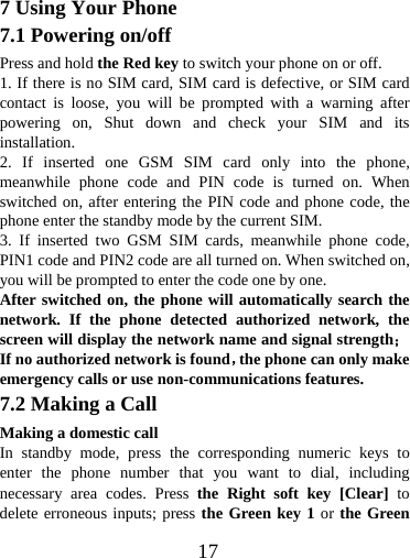  177 Using Your Phone 7.1 Powering on/off Press and hold the Red key to switch your phone on or off.   1. If there is no SIM card, SIM card is defective, or SIM card contact is loose, you will be prompted with a warning after powering on, Shut down and check your SIM and its installation.  2. If inserted one GSM SIM card only into the phone, meanwhile phone code and PIN code is turned on. When switched on, after entering the PIN code and phone code, the phone enter the standby mode by the current SIM. 3. If inserted two GSM SIM cards, meanwhile phone code, PIN1 code and PIN2 code are all turned on. When switched on, you will be prompted to enter the code one by one. After switched on, the phone will automatically search the network. If the phone detected authorized network, the screen will display the network name and signal strength；If no authorized network is found，the phone can only make emergency calls or use non-communications features. 7.2 Making a Call Making a domestic call In standby mode, press the corresponding numeric keys to enter the phone number that you want to dial, including necessary area codes. Press the Right soft key [Clear] to delete erroneous inputs; press the Green key 1 or the Green 