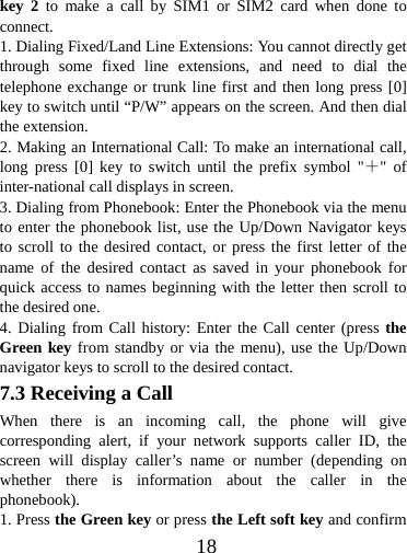  18key 2 to make a call by SIM1 or SIM2 card when done to connect. 1. Dialing Fixed/Land Line Extensions: You cannot directly get through some fixed line extensions, and need to dial the telephone exchange or trunk line first and then long press [0] key to switch until “P/W” appears on the screen. And then dial the extension.   2. Making an International Call: To make an international call, long press [0] key to switch until the prefix symbol &quot;＋&quot; of inter-national call displays in screen. 3. Dialing from Phonebook: Enter the Phonebook via the menu to enter the phonebook list, use the Up/Down Navigator keys to scroll to the desired contact, or press the first letter of the name of the desired contact as saved in your phonebook for quick access to names beginning with the letter then scroll to the desired one. 4. Dialing from Call history: Enter the Call center (press the Green key from standby or via the menu), use the Up/Down navigator keys to scroll to the desired contact. 7.3 Receiving a Call When there is an incoming call, the phone will give corresponding alert, if your network supports caller ID, the screen will display caller’s name or number (depending on whether there is information about the caller in the phonebook). 1. Press the Green key or press the Left soft key and confirm 