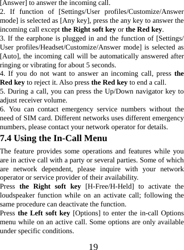  19[Answer] to answer the incoming call.   2. If function of [Settings/User profiles/Customize/Answer mode] is selected as [Any key], press the any key to answer the incoming call except the Right soft key or the Red key. 3. If the earphone is plugged in and the function of [Settings/ User profiles/Headset/Customize/Answer mode] is selected as [Auto], the incoming call will be automatically answered after ringing or vibrating for about 5 seconds.   4. If you do not want to answer an incoming call, press the Red key to reject it. Also press the Red key to end a call.   5. During a call, you can press the Up/Down navigator key to adjust receiver volume. 6. You can contact emergency service numbers without the need of SIM card. Different networks uses different emergency numbers, please contact your network operator for details. 7.4 Using the In-Call Menu The feature provides some operations and features while you are in active call with a party or several parties. Some of which are network dependent, please inquire with your network operator or service provider of their availability.   Press  the Right soft key [H-Free/H-Held] to activate the loudspeaker function while on an activate call; following the same procedure can deactivate the function. Press the Left soft key [Options] to enter the in-call Options menu while on an active call. Some options are only available under specific conditions. 