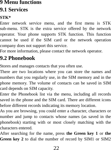  229 Menu functions 9.1 Services STK* Enter network service menu, and the first menu is STK sub-menu. STK is the extra service offered by the network operator. Your phone supports STK function. This function cannot be used if the SIM card or the network operation company does not support this service. For more information, please contact the network operator. 9.2 Phonebook Stores and manages contacts that you often use. There are two locations where you can store the names and numbers that you regularly use, in the SIM memory and in the phone memory. The volume of contacts can be saved in SIM card depends on SIM capacity.   Enter the Phonebook list via the menu, including all records saved in the phone and the SIM card. There are different icons before different records indicating its memory location. As you are browsing, you could enter a character, characters or number and jump to contacts whose names (as saved in the phonebook) starting with or most closely matching with the characters entered. After searching for the name, press the Green key 1 or the Green key 2 to dial the number of record by SIM1 or SIM2 