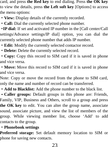  23card, and press the Red key to end dialing. Press the OK key to view the details, press the Left soft key [Options] to access the menu options:   ·View: Display details of the currently recorded. ·Call: Dial the currently selected phone number. ·IP dial: If set and activated IP number in the [Call center/Call settings/Advance settings/IP dial] option, you can dial the currently selected phone number that adds IP number. ·Edit: Modify the currently selected contactor record. ·Delete: Delete the currently selected record. ·Copy: Copy this record to SIM card if it is saved in phone and vice versa. ·Move: Move this record to SIM card if it is saved in phone and vice versa. Note: Copy or move the record from the phone to SIM card, only the name and number of record can be transferred. ·Add to Blacklist: Add the phone number to the black list.   ·Caller groups: Default groups in this phone are: Friends, Family, VIP, Business and Others, scroll to a group and press the OK key to edit. You can alter the group name, associate sound, associate picture, and view the list of members of the group. While viewing member list, choose ‘Add’ to add contacts to the group. ·Phonebook settings Preferred storage: Set default memory location to SIM or phone for saving new contacts. 