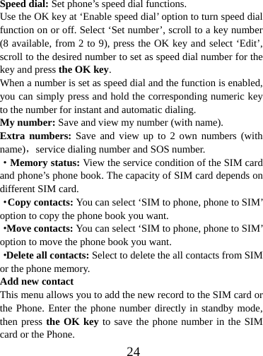  24Speed dial: Set phone’s speed dial functions. Use the OK key at ‘Enable speed dial’ option to turn speed dial function on or off. Select ‘Set number’, scroll to a key number (8 available, from 2 to 9), press the OK key and select ‘Edit’, scroll to the desired number to set as speed dial number for the key and press the OK key.  When a number is set as speed dial and the function is enabled, you can simply press and hold the corresponding numeric key to the number for instant and automatic dialing. My number: Save and view my number (with name). Extra numbers: Save and view up to 2 own numbers (with name)，service dialing number and SOS number. ·Memory status: View the service condition of the SIM card and phone’s phone book. The capacity of SIM card depends on different SIM card. ·Copy contacts: You can select ‘SIM to phone, phone to SIM’ option to copy the phone book you want. ·Move contacts: You can select ‘SIM to phone, phone to SIM’ option to move the phone book you want.   ·Delete all contacts: Select to delete the all contacts from SIM or the phone memory. Add new contact This menu allows you to add the new record to the SIM card or the Phone. Enter the phone number directly in standby mode, then press the OK key to save the phone number in the SIM card or the Phone.   