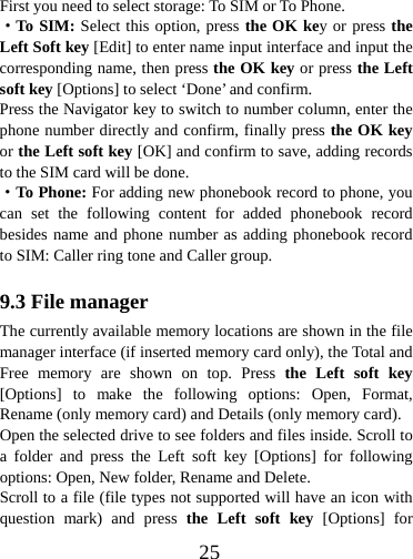  25First you need to select storage: To SIM or To Phone. ·To SIM: Select this option, press the OK key or press the Left Soft key [Edit] to enter name input interface and input the corresponding name, then press the OK key or press the Left soft key [Options] to select ‘Done’ and confirm. Press the Navigator key to switch to number column, enter the phone number directly and confirm, finally press the OK key or the Left soft key [OK] and confirm to save, adding records to the SIM card will be done. ·To Phone: For adding new phonebook record to phone, you can set the following content for added phonebook record besides name and phone number as adding phonebook record to SIM: Caller ring tone and Caller group.  9.3 File manager The currently available memory locations are shown in the file manager interface (if inserted memory card only), the Total and Free memory are shown on top. Press the Left soft key [Options] to make the following options: Open, Format, Rename (only memory card) and Details (only memory card). Open the selected drive to see folders and files inside. Scroll to a folder and press the Left soft key [Options] for following options: Open, New folder, Rename and Delete. Scroll to a file (file types not supported will have an icon with question mark) and press the Left soft key [Options] for 